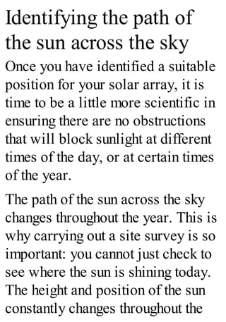 Identifying the path of
the sun across the sky
Once you have identified a suitable
position for your solar array, it is
time to be a little more scientific in
ensuring there are no obstructions
that will block sunlight at different
times of the day, or at certain times
of the year.
The path of the sun across the sky
changes throughout the year. This is
why carrying out a site survey is so
important: you cannot just check to
see where the sun is shining today.
The height and position of the sun
constantly changes throughout the
 