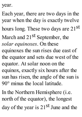 year.
Each year, there are two days in the
year when the day is exactly twelve
hours long. These two days are 21st
March and 21st September, the
solar equinoxes. On these
equinoxes the sun rises due east of
the equator and sets due west of the
equator. At solar noon on the
equinox, exactly six hours after the
sun has risen, the angle of the sun is
90° minus the local latitude.
In the Northern Hemisphere (i.e.
north of the equator), the longest
day of the year is 21st June and the
 