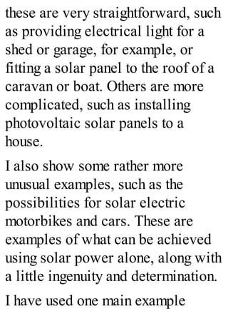 these are very straightforward, such
as providing electrical light for a
shed or garage, for example, or
fitting a solar panel to the roof of a
caravan or boat. Others are more
complicated, such as installing
photovoltaic solar panels to a
house.
I also show some rather more
unusual examples, such as the
possibilities for solar electric
motorbikes and cars. These are
examples of what can be achieved
using solar power alone, along with
a little ingenuity and determination.
I have used one main example
 
