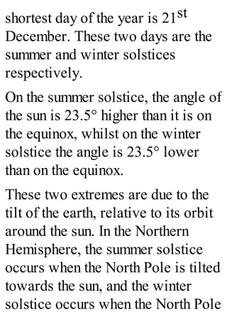 shortest day of the year is 21st
December. These two days are the
summer and winter solstices
respectively.
On the summer solstice, the angle of
the sun is 23.5° higher than it is on
the equinox, whilst on the winter
solstice the angle is 23.5° lower
than on the equinox.
These two extremes are due to the
tilt of the earth, relative to its orbit
around the sun. In the Northern
Hemisphere, the summer solstice
occurs when the North Pole is tilted
towards the sun, and the winter
solstice occurs when the North Pole
 