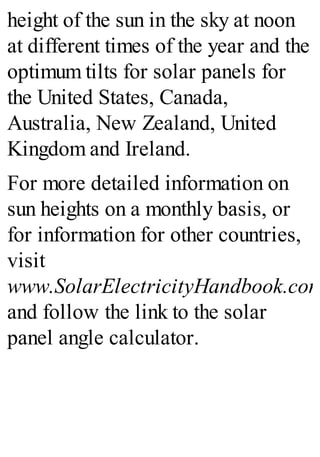 height of the sun in the sky at noon
at different times of the year and the
optimum tilts for solar panels for
the United States, Canada,
Australia, New Zealand, United
Kingdom and Ireland.
For more detailed information on
sun heights on a monthly basis, or
for information for other countries,
visit
www.SolarElectricityHandbook.com
and follow the link to the solar
panel angle calculator.
 