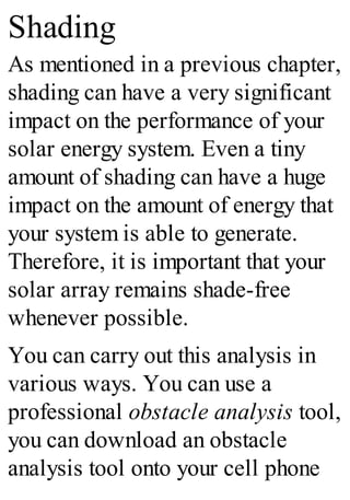 Shading
As mentioned in a previous chapter,
shading can have a very significant
impact on the performance of your
solar energy system. Even a tiny
amount of shading can have a huge
impact on the amount of energy that
your system is able to generate.
Therefore, it is important that your
solar array remains shade-free
whenever possible.
You can carry out this analysis in
various ways. You can use a
professional obstacle analysis tool,
you can download an obstacle
analysis tool onto your cell phone
 