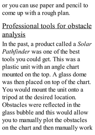 or you can use paper and pencil to
come up with a rough plan.
Professional tools for obstacle
analysis
In the past, a product called a Solar
Pathfinder was one of the best
tools you could get. This was a
plastic unit with an angle chart
mounted on the top. A glass dome
was then placed on top of the chart.
You would mount the unit onto a
tripod at the desired location.
Obstacles were reflected in the
glass bubble and this would allow
you to manually plot the obstacles
on the chart and then manually work
 