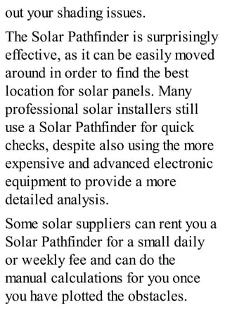 out your shading issues.
The Solar Pathfinder is surprisingly
effective, as it can be easily moved
around in order to find the best
location for solar panels. Many
professional solar installers still
use a Solar Pathfinder for quick
checks, despite also using the more
expensive and advanced electronic
equipment to provide a more
detailed analysis.
Some solar suppliers can rent you a
Solar Pathfinder for a small daily
or weekly fee and can do the
manual calculations for you once
you have plotted the obstacles.
 