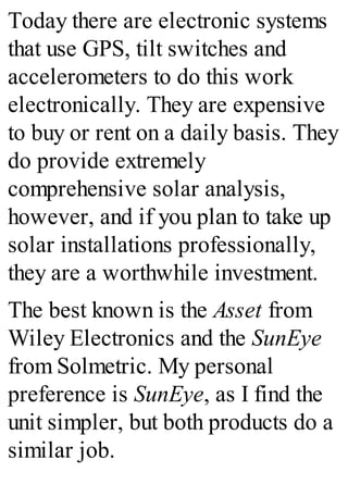 Today there are electronic systems
that use GPS, tilt switches and
accelerometers to do this work
electronically. They are expensive
to buy or rent on a daily basis. They
do provide extremely
comprehensive solar analysis,
however, and if you plan to take up
solar installations professionally,
they are a worthwhile investment.
The best known is the Asset from
Wiley Electronics and the SunEye
from Solmetric. My personal
preference is SunEye, as I find the
unit simpler, but both products do a
similar job.
 