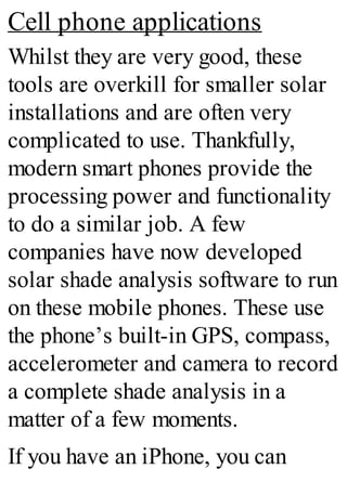 Cell phone applications
Whilst they are very good, these
tools are overkill for smaller solar
installations and are often very
complicated to use. Thankfully,
modern smart phones provide the
processing power and functionality
to do a similar job. A few
companies have now developed
solar shade analysis software to run
on these mobile phones. These use
the phone’s built-in GPS, compass,
accelerometer and camera to record
a complete shade analysis in a
matter of a few moments.
If you have an iPhone, you can
 