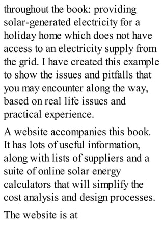 throughout the book: providing
solar-generated electricity for a
holiday home which does not have
access to an electricity supply from
the grid. I have created this example
to show the issues and pitfalls that
you may encounter along the way,
based on real life issues and
practical experience.
A website accompanies this book.
It has lots of useful information,
along with lists of suppliers and a
suite of online solar energy
calculators that will simplify the
cost analysis and design processes.
The website is at
 