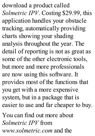 download a product called
Solmetric IPV. Costing $29.99, this
application handles your obstacle
tracking, automatically providing
charts showing your shading
analysis throughout the year. The
detail of reporting is not as great as
some of the other electronic tools,
but more and more professionals
are now using this software. It
provides most of the functions that
you get with a more expensive
system, but in a package that is
easier to use and far cheaper to buy.
You can find out more about
Solmetric IPV from
www.solmetric.com and the
 
