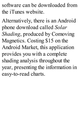 software can be downloaded from
the iTunes website.
Alternatively, there is an Android
phone download called Solar
Shading, produced by Comoving
Magnetics. Costing $15 on the
Android Market, this application
provides you with a complete
shading analysis throughout the
year, presenting the information in
easy-to-read charts.
 