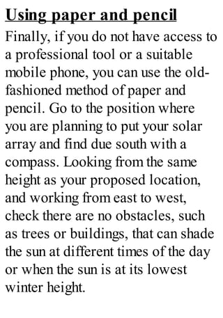 Using paper and pencil
Finally, if you do not have access to
a professional tool or a suitable
mobile phone, you can use the old-
fashioned method of paper and
pencil. Go to the position where
you are planning to put your solar
array and find due south with a
compass. Looking from the same
height as your proposed location,
and working from east to west,
check there are no obstacles, such
as trees or buildings, that can shade
the sun at different times of the day
or when the sun is at its lowest
winter height.
 