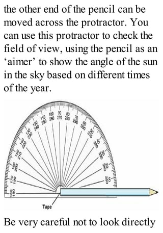 the other end of the pencil can be
moved across the protractor. You
can use this protractor to check the
field of view, using the pencil as an
‘aimer’ to show the angle of the sun
in the sky based on different times
of the year.
Be very careful not to look directly
 