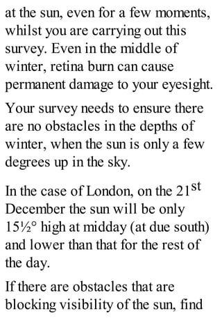 at the sun, even for a few moments,
whilst you are carrying out this
survey. Even in the middle of
winter, retina burn can cause
permanent damage to your eyesight.
Your survey needs to ensure there
are no obstacles in the depths of
winter, when the sun is only a few
degrees up in the sky.
In the case of London, on the 21st
December the sun will be only
15½° high at midday (at due south)
and lower than that for the rest of
the day.
If there are obstacles that are
blocking visibility of the sun, find
 