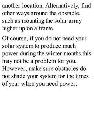 another location. Alternatively, find
other ways around the obstacle,
such as mounting the solar array
higher up on a frame.
Of course, if you do not need your
solar system to produce much
power during the winter months this
may not be a problem for you.
However, make sure obstacles do
not shade your system for the times
of year when you need power.
 