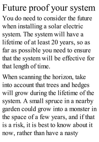 Future proof your system
You do need to consider the future
when installing a solar electric
system. The system will have a
lifetime of at least 20 years, so as
far as possible you need to ensure
that the system will be effective for
that length of time.
When scanning the horizon, take
into account that trees and hedges
will grow during the lifetime of the
system. A small spruce in a nearby
garden could grow into a monster in
the space of a few years, and if that
is a risk, it is best to know about it
now, rather than have a nasty
 