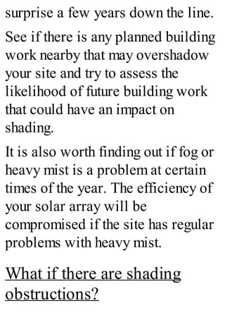 surprise a few years down the line.
See if there is any planned building
work nearby that may overshadow
your site and try to assess the
likelihood of future building work
that could have an impact on
shading.
It is also worth finding out if fog or
heavy mist is a problem at certain
times of the year. The efficiency of
your solar array will be
compromised if the site has regular
problems with heavy mist.
What if there are shading
obstructions?
 