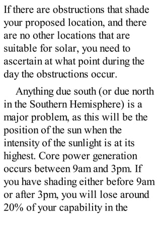 If there are obstructions that shade
your proposed location, and there
are no other locations that are
suitable for solar, you need to
ascertain at what point during the
day the obstructions occur.
Anything due south (or due north
in the Southern Hemisphere) is a
major problem, as this will be the
position of the sun when the
intensity of the sunlight is at its
highest. Core power generation
occurs between 9am and 3pm. If
you have shading either before 9am
or after 3pm, you will lose around
20% of your capability in the
 