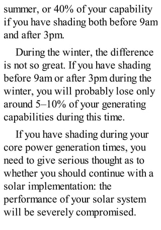 summer, or 40% of your capability
if you have shading both before 9am
and after 3pm.
During the winter, the difference
is not so great. If you have shading
before 9am or after 3pm during the
winter, you will probably lose only
around 5–10% of your generating
capabilities during this time.
If you have shading during your
core power generation times, you
need to give serious thought as to
whether you should continue with a
solar implementation: the
performance of your solar system
will be severely compromised.
 