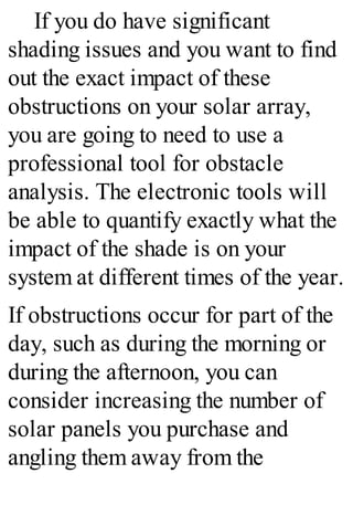 If you do have significant
shading issues and you want to find
out the exact impact of these
obstructions on your solar array,
you are going to need to use a
professional tool for obstacle
analysis. The electronic tools will
be able to quantify exactly what the
impact of the shade is on your
system at different times of the year.
If obstructions occur for part of the
day, such as during the morning or
during the afternoon, you can
consider increasing the number of
solar panels you purchase and
angling them away from the
 