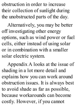obstruction in order to increase
their collection of sunlight during
the unobstructed parts of the day.
Alternatively, you may be better
off investigating other energy
options, such as wind power or fuel
cells, either instead of using solar
or in combination with a smaller
solar electric system.
Appendix A looks at the issue of
shading in a lot more detail and
explains how you can work around
obstruction issues. It is always best
to avoid shade as far as possible,
because workarounds can become
costly. However, if you cannot
 