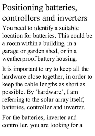 Positioning batteries,
controllers and inverters
You need to identify a suitable
location for batteries. This could be
a room within a building, in a
garage or garden shed, or in a
weatherproof battery housing.
It is important to try to keep all the
hardware close together, in order to
keep the cable lengths as short as
possible. By ‘hardware’, I am
referring to the solar array itself,
batteries, controller and inverter.
For the batteries, inverter and
controller, you are looking for a
 