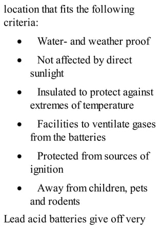 location that fits the following
criteria:
· Water- and weather proof
· Not affected by direct
sunlight
· Insulated to protect against
extremes of temperature
· Facilities to ventilate gases
from the batteries
· Protected from sources of
ignition
· Away from children, pets
and rodents
Lead acid batteries give off very
 