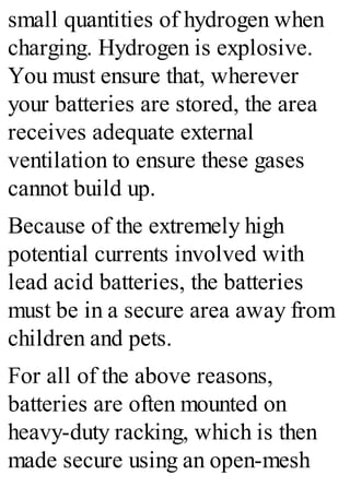 small quantities of hydrogen when
charging. Hydrogen is explosive.
You must ensure that, wherever
your batteries are stored, the area
receives adequate external
ventilation to ensure these gases
cannot build up.
Because of the extremely high
potential currents involved with
lead acid batteries, the batteries
must be in a secure area away from
children and pets.
For all of the above reasons,
batteries are often mounted on
heavy-duty racking, which is then
made secure using an open-mesh
 
