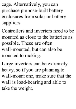 cage. Alternatively, you can
purchase purpose-built battery
enclosures from solar or battery
suppliers.
Controllers and inverters need to be
mounted as close to the batteries as
possible. These are often
wall-mounted, but can also be
mounted to racking.
Large inverters can be extremely
heavy, so if you are planning to
wall-mount one, make sure that the
wall is load-bearing and able to
take the weight.
 