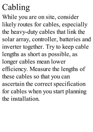 Cabling
While you are on site, consider
likely routes for cables, especially
the heavy-duty cables that link the
solar array, controller, batteries and
inverter together. Try to keep cable
lengths as short as possible, as
longer cables mean lower
efficiency. Measure the lengths of
these cables so that you can
ascertain the correct specification
for cables when you start planning
the installation.
 