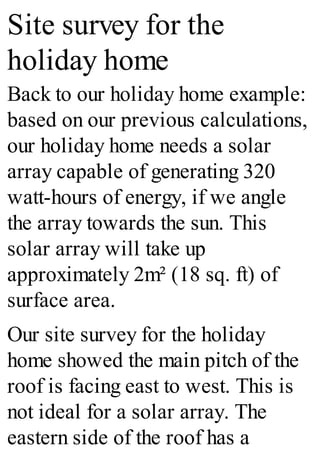 Site survey for the
holiday home
Back to our holiday home example:
based on our previous calculations,
our holiday home needs a solar
array capable of generating 320
watt-hours of energy, if we angle
the array towards the sun. This
solar array will take up
approximately 2m² (18 sq. ft) of
surface area.
Our site survey for the holiday
home showed the main pitch of the
roof is facing east to west. This is
not ideal for a solar array. The
eastern side of the roof has a
 