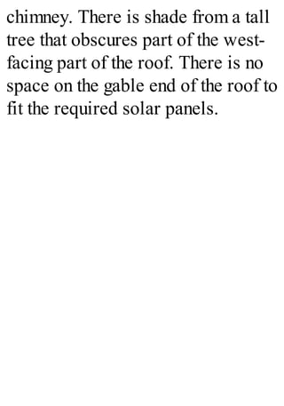 chimney. There is shade from a tall
tree that obscures part of the west-
facing part of the roof. There is no
space on the gable end of the roof to
fit the required solar panels.
 
