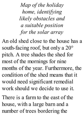 Map of the holiday
home, identifying
likely obstacles and
a suitable position
for the solar array
An old shed close to the house has a
south-facing roof, but only a 20°
pitch. A tree shades the shed for
most of the mornings for nine
months of the year. Furthermore, the
condition of the shed means that it
would need significant remedial
work should we decide to use it.
There is a farm to the east of the
house, with a large barn and a
number of trees bordering the
 