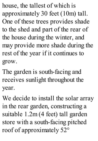 house, the tallest of which is
approximately 30 feet (10m) tall.
One of these trees provides shade
to the shed and part of the rear of
the house during the winter, and
may provide more shade during the
rest of the year if it continues to
grow.
The garden is south-facing and
receives sunlight throughout the
year.
We decide to install the solar array
in the rear garden, constructing a
suitable 1.2m (4 feet) tall garden
store with a south-facing pitched
roof of approximately 52°
 
