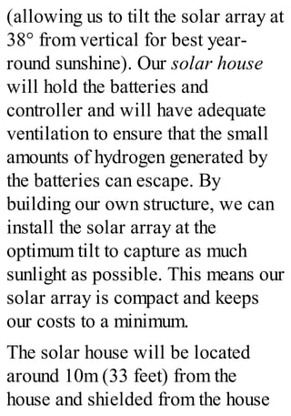 (allowing us to tilt the solar array at
38° from vertical for best year-
round sunshine). Our solar house
will hold the batteries and
controller and will have adequate
ventilation to ensure that the small
amounts of hydrogen generated by
the batteries can escape. By
building our own structure, we can
install the solar array at the
optimum tilt to capture as much
sunlight as possible. This means our
solar array is compact and keeps
our costs to a minimum.
The solar house will be located
around 10m (33 feet) from the
house and shielded from the house
 