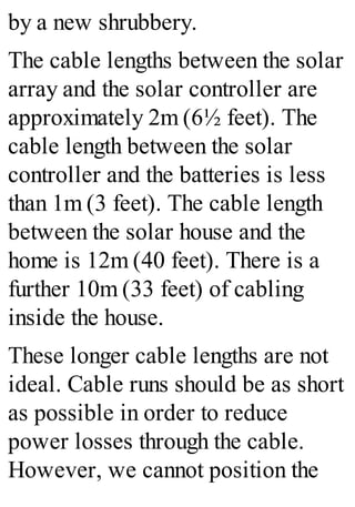 by a new shrubbery.
The cable lengths between the solar
array and the solar controller are
approximately 2m (6½ feet). The
cable length between the solar
controller and the batteries is less
than 1m (3 feet). The cable length
between the solar house and the
home is 12m (40 feet). There is a
further 10m (33 feet) of cabling
inside the house.
These longer cable lengths are not
ideal. Cable runs should be as short
as possible in order to reduce
power losses through the cable.
However, we cannot position the
 