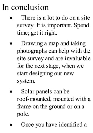 In conclusion
· There is a lot to do on a site
survey. It is important. Spend
time; get it right.
· Drawing a map and taking
photographs can help with the
site survey and are invaluable
for the next stage, when we
start designing our new
system.
· Solar panels can be
roof-mounted, mounted with a
frame on the ground or on a
pole.
· Once you have identified a
 