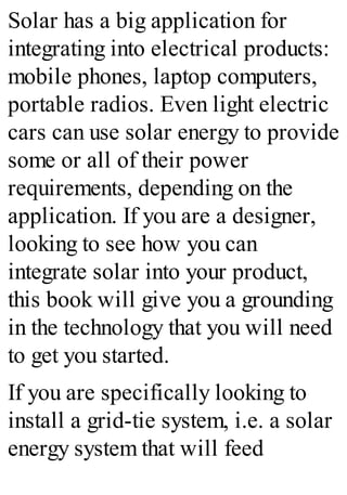 Solar has a big application for
integrating into electrical products:
mobile phones, laptop computers,
portable radios. Even light electric
cars can use solar energy to provide
some or all of their power
requirements, depending on the
application. If you are a designer,
looking to see how you can
integrate solar into your product,
this book will give you a grounding
in the technology that you will need
to get you started.
If you are specifically looking to
install a grid-tie system, i.e. a solar
energy system that will feed
 