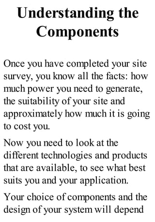 Understanding the
Components
Once you have completed your site
survey, you know all the facts: how
much power you need to generate,
the suitability of your site and
approximately how much it is going
to cost you.
Now you need to look at the
different technologies and products
that are available, to see what best
suits you and your application.
Your choice of components and the
design of your system will depend
 