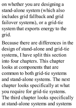 on whether you are designing a
stand-alone system (which also
includes grid fallback and grid
failover systems), or a grid-tie
system that exports energy to the
grid.
Because there are differences in the
design of stand-alone and grid-tie
systems, I have split this section
into four chapters. This chapter
looks at components that are
common to both grid-tie systems
and stand-alone systems. The next
chapter looks specifically at what
you require for grid-tie systems.
The third chapter looks specifically
at stand-alone systems and systems
 