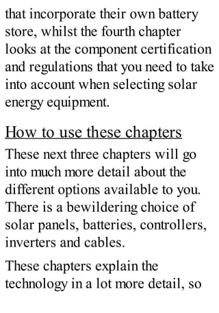 that incorporate their own battery
store, whilst the fourth chapter
looks at the component certification
and regulations that you need to take
into account when selecting solar
energy equipment.
How to use these chapters
These next three chapters will go
into much more detail about the
different options available to you.
There is a bewildering choice of
solar panels, batteries, controllers,
inverters and cables.
These chapters explain the
technology in a lot more detail, so
 