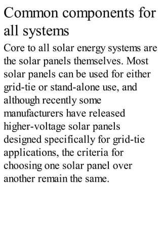 Common components for
all systems
Core to all solar energy systems are
the solar panels themselves. Most
solar panels can be used for either
grid-tie or stand-alone use, and
although recently some
manufacturers have released
higher-voltage solar panels
designed specifically for grid-tie
applications, the criteria for
choosing one solar panel over
another remain the same.
 