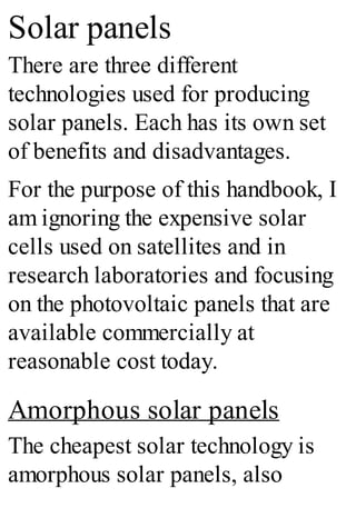 Solar panels
There are three different
technologies used for producing
solar panels. Each has its own set
of benefits and disadvantages.
For the purpose of this handbook, I
am ignoring the expensive solar
cells used on satellites and in
research laboratories and focusing
on the photovoltaic panels that are
available commercially at
reasonable cost today.
Amorphous solar panels
The cheapest solar technology is
amorphous solar panels, also
 