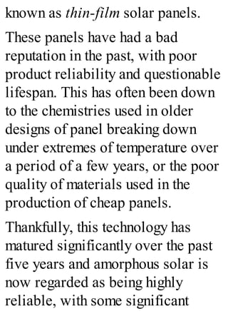 known as thin-film solar panels.
These panels have had a bad
reputation in the past, with poor
product reliability and questionable
lifespan. This has often been down
to the chemistries used in older
designs of panel breaking down
under extremes of temperature over
a period of a few years, or the poor
quality of materials used in the
production of cheap panels.
Thankfully, this technology has
matured significantly over the past
five years and amorphous solar is
now regarded as being highly
reliable, with some significant
 