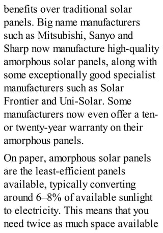 benefits over traditional solar
panels. Big name manufacturers
such as Mitsubishi, Sanyo and
Sharp now manufacture high-quality
amorphous solar panels, along with
some exceptionally good specialist
manufacturers such as Solar
Frontier and Uni-Solar. Some
manufacturers now even offer a ten-
or twenty-year warranty on their
amorphous panels.
On paper, amorphous solar panels
are the least-efficient panels
available, typically converting
around 6–8% of available sunlight
to electricity. This means that you
need twice as much space available
 