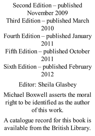 Second Edition – published
November 2009
Third Edition – published March
2010
Fourth Edition – published January
2011
Fifth Edition – published October
2011
Sixth Edition – published February
2012
Editor: Sheila Glasbey
Michael Boxwell asserts the moral
right to be identified as the author
of this work.
A catalogue record for this book is
available from the British Library.
 