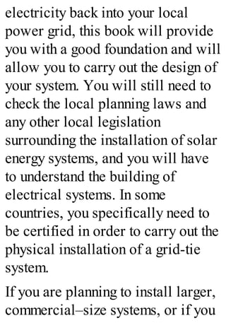 electricity back into your local
power grid, this book will provide
you with a good foundation and will
allow you to carry out the design of
your system. You will still need to
check the local planning laws and
any other local legislation
surrounding the installation of solar
energy systems, and you will have
to understand the building of
electrical systems. In some
countries, you specifically need to
be certified in order to carry out the
physical installation of a grid-tie
system.
If you are planning to install larger,
commercial–size systems, or if you
 