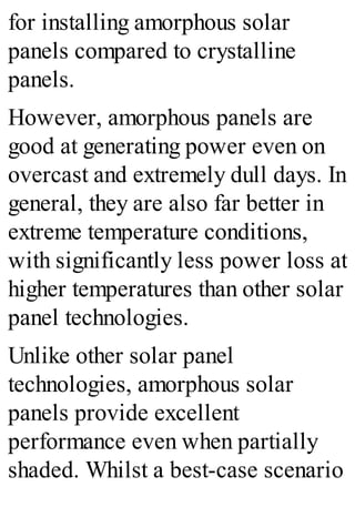 for installing amorphous solar
panels compared to crystalline
panels.
However, amorphous panels are
good at generating power even on
overcast and extremely dull days. In
general, they are also far better in
extreme temperature conditions,
with significantly less power loss at
higher temperatures than other solar
panel technologies.
Unlike other solar panel
technologies, amorphous solar
panels provide excellent
performance even when partially
shaded. Whilst a best-case scenario
 
