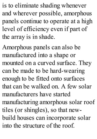 is to eliminate shading whenever
and wherever possible, amorphous
panels continue to operate at a high
level of efficiency even if part of
the array is in shade.
Amorphous panels can also be
manufactured into a shape or
mounted on a curved surface. They
can be made to be hard-wearing
enough to be fitted onto surfaces
that can be walked on. A few solar
manufacturers have started
manufacturing amorphous solar roof
tiles (or shingles), so that new-
build houses can incorporate solar
into the structure of the roof.
 