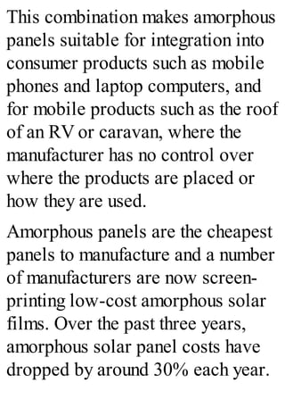 This combination makes amorphous
panels suitable for integration into
consumer products such as mobile
phones and laptop computers, and
for mobile products such as the roof
of an RV or caravan, where the
manufacturer has no control over
where the products are placed or
how they are used.
Amorphous panels are the cheapest
panels to manufacture and a number
of manufacturers are now screen-
printing low-cost amorphous solar
films. Over the past three years,
amorphous solar panel costs have
dropped by around 30% each year.
 