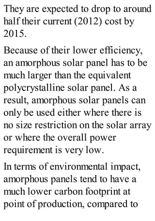 They are expected to drop to around
half their current (2012) cost by
2015.
Because of their lower efficiency,
an amorphous solar panel has to be
much larger than the equivalent
polycrystalline solar panel. As a
result, amorphous solar panels can
only be used either where there is
no size restriction on the solar array
or where the overall power
requirement is very low.
In terms of environmental impact,
amorphous panels tend to have a
much lower carbon footprint at
point of production, compared to
 