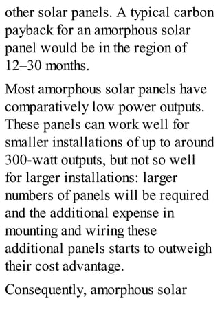 other solar panels. A typical carbon
payback for an amorphous solar
panel would be in the region of
12–30 months.
Most amorphous solar panels have
comparatively low power outputs.
These panels can work well for
smaller installations of up to around
300-watt outputs, but not so well
for larger installations: larger
numbers of panels will be required
and the additional expense in
mounting and wiring these
additional panels starts to outweigh
their cost advantage.
Consequently, amorphous solar
 
